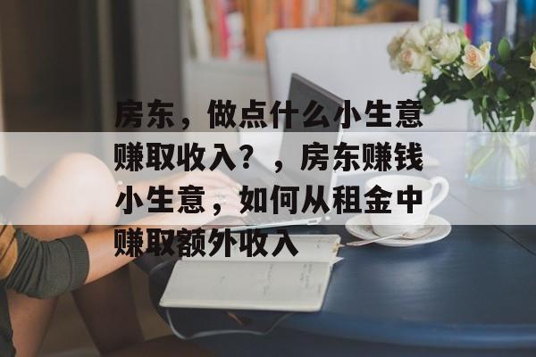 房东,做点什么小生意赚取收入?,房东赚钱小生意,如何从租金中赚取额外收入 房东,做点什么小生意赚取收入?,房东赚钱小生意,如何从租金中赚取额外收入