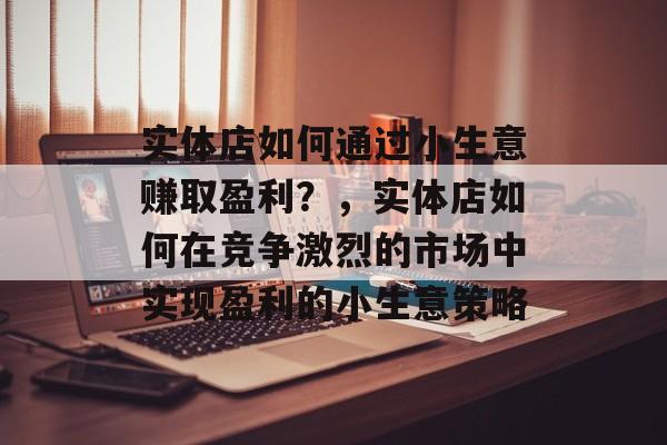 实体店如何通过小生意赚取盈利?,实体店如何在竞争激烈的市场中实现盈利的小生意策略 实体店如何通过小生意赚取盈利?,实体店如何在竞争激烈的市场中实现盈利的小生意策略