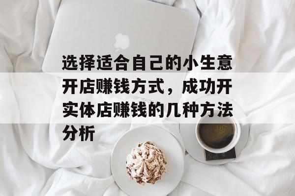 选择适合自己的小生意开店赚钱方式,成功开实体店赚钱的几种方法分析 选择适合自己的小生意开店赚钱方式,成功开实体店赚钱的几种方法分析