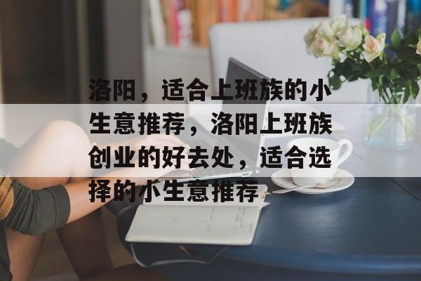 洛阳,适合上班族的小生意推荐,洛阳上班族创业的好去处,适合选择的小生意推荐 洛阳,适合上班族的小生意推荐,洛阳上班族创业的好去处,适合选择的小生意推荐