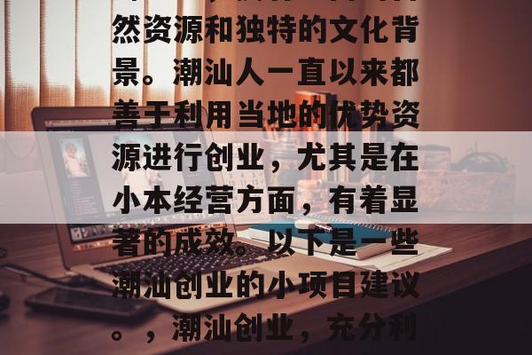 潮汕作为中国的南方沿海地区,拥有丰富的自然资源和独特的文化背景。潮汕人一直以来都善于利用当地的优势资源进行创业,尤其是在小本经营方面,有着显著的成效。以下是一些潮汕创业的小项目建议。,潮汕创业,充分利用优势资源的小本经营建议 潮汕作为中国的南方沿海地区,拥有丰富的自然资源和独特的文化背景。潮汕人一直以来都善于利用当地的优势资源进行创业,尤其是在小本经营方面,有着显著的成效。以下是一些潮汕创业的小项目建议。,潮汕创业,充分利用优势资源的小本经营建议
