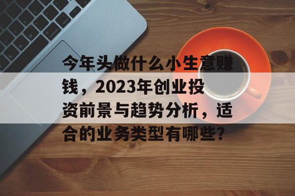今年头做什么小生意赚钱,2023年创业投资前景与趋势分析,适合的业务类型有哪些? 今年头做什么小生意赚钱,2023年创业投资前景与趋势分析,适合的业务类型有哪些?