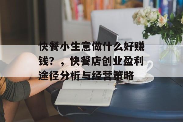 快餐小生意做什么好赚钱?,快餐店创业盈利途径分析与经营策略 快餐小生意做什么好赚钱?,快餐店创业盈利途径分析与经营策略
