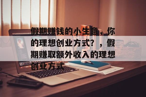 假期赚钱的小生意,你的理想创业方式?,假期赚取额外收入的理想创业方式 假期赚钱的小生意,你的理想创业方式?,假期赚取额外收入的理想创业方式