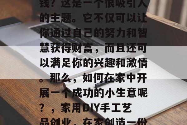 在家小生意投资项目赚钱?这是一个很吸引人的主题。它不仅可以让你通过自己的努力和智慧获得财富,而且还可以满足你的兴趣和激情。那么,如何在家中开展一个成功的小生意呢?,家用DIY手工艺品创业,在家创造一份独特的收入来源 在家小生意投资项目赚钱?这是一个很吸引人的主题。它不仅可以让你通过自己的努力和智慧获得财富,而且还可以满足你的兴趣和激情。那么,如何在家中开展一个成功的小生意呢?,家用DIY手工艺品创业,在家创造一份独特的收入来源
