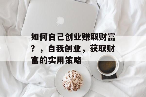 如何自己创业赚取财富?,自我创业,获取财富的实用策略 如何自己创业赚取财富?,自我创业,获取财富的实用策略