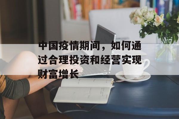 中国疫情期间,如何通过合理投资和经营实现财富增长 中国疫情期间,如何通过合理投资和经营实现财富增长