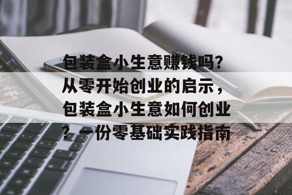 包装盒小生意赚钱吗?从零开始创业的启示,包装盒小生意如何创业?一份零基础实践指南 包装盒小生意赚钱吗?从零开始创业的启示,包装盒小生意如何创业?一份零基础实践指南
