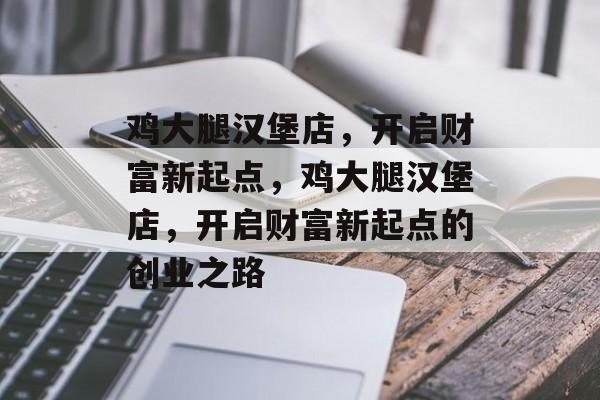 鸡大腿汉堡店，开启财富新起点，鸡大腿汉堡店，开启财富新起点的创业之路