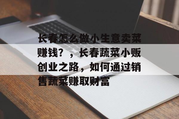长春怎么做小生意卖菜赚钱?,长春蔬菜小贩创业之路,如何通过销售蔬菜赚取财富 长春怎么做小生意卖菜赚钱?,长春蔬菜小贩创业之路,如何通过销售蔬菜赚取财富