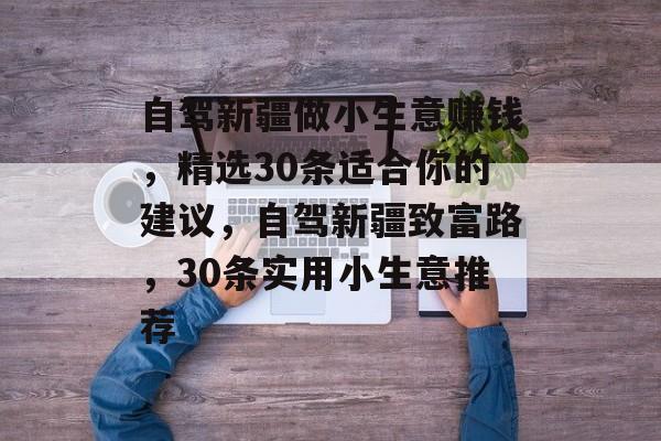 自驾新疆做小生意赚钱，精选30条适合你的建议，自驾新疆致富路，30条实用小生意推荐