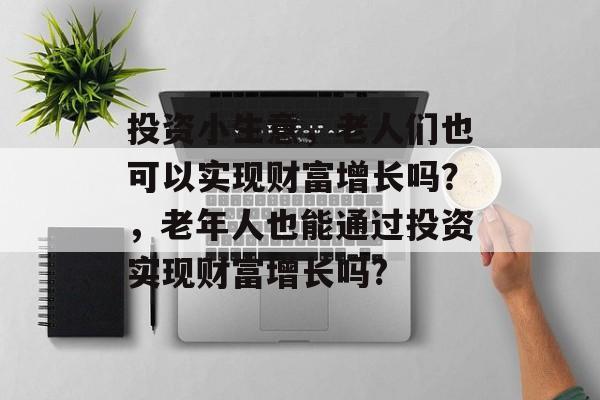 投资小生意，老人们也可以实现财富增长吗？，老年人也能通过投资实现财富增长吗?