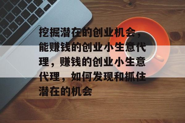 挖掘潜在的创业机会,能赚钱的创业小生意代理,赚钱的创业小生意代理,如何发现和抓住潜在的机会 挖掘潜在的创业机会,能赚钱的创业小生意代理,赚钱的创业小生意代理,如何发现和抓住潜在的机会