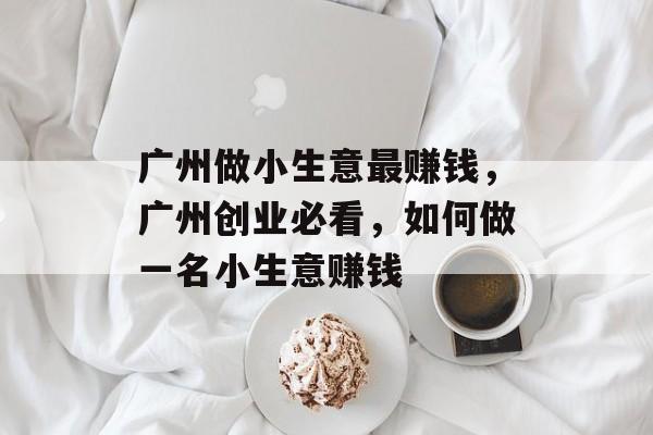 广州做小生意最赚钱，广州创业必看，如何做一名小生意赚钱