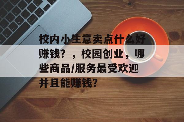 校内小生意卖点什么好赚钱?,校园创业,哪些商品/服务最受欢迎并且能赚钱? 校内小生意卖点什么好赚钱?,校园创业,哪些商品/服务最受欢迎并且能赚钱?