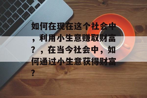 如何在现在这个社会中,利用小生意赚取财富?,在当今社会中,如何通过小生意获得财富? 如何在现在这个社会中,利用小生意赚取财富?,在当今社会中,如何通过小生意获得财富?