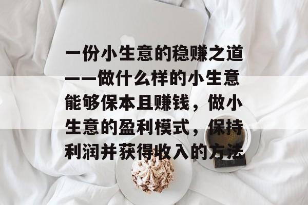 一份小生意的稳赚之道——做什么样的小生意能够保本且赚钱,做小生意的盈利模式,保持利润并获得收入的方法 一份小生意的稳赚之道——做什么样的小生意能够保本且赚钱,做小生意的盈利模式,保持利润并获得收入的方法