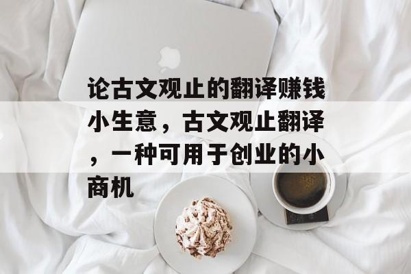 论古文观止的翻译赚钱小生意,古文观止翻译,一种可用于创业的小商机 论古文观止的翻译赚钱小生意,古文观止翻译,一种可用于创业的小商机