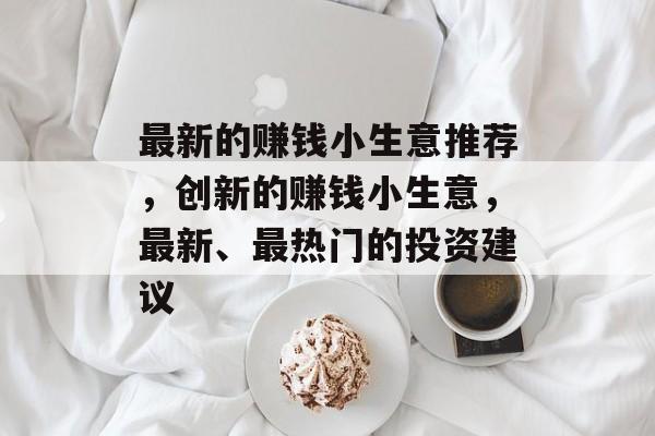 最新的赚钱小生意推荐,创新的赚钱小生意,最新、最热门的投资建议 最新的赚钱小生意推荐,创新的赚钱小生意,最新、最热门的投资建议