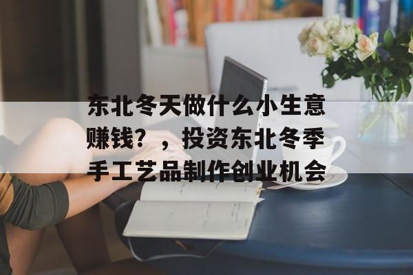 东北冬天做什么小生意赚钱?,投资东北冬季手工艺品制作创业机会 东北冬天做什么小生意赚钱?,投资东北冬季手工艺品制作创业机会