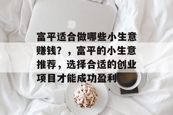 富平适合做哪些小生意赚钱?,富平的小生意推荐,选择合适的创业项目才能成功盈利 富平适合做哪些小生意赚钱?,富平的小生意推荐,选择合适的创业项目才能成功盈利
