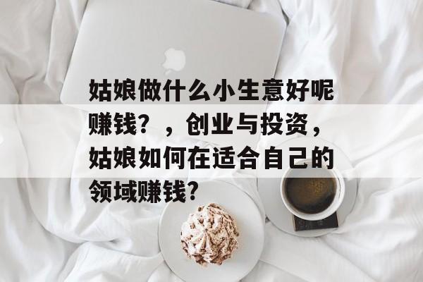 姑娘做什么小生意好呢赚钱？，创业与投资，姑娘如何在适合自己的领域赚钱?