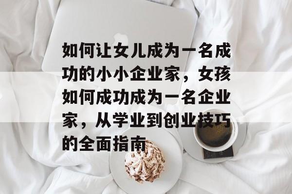 如何让女儿成为一名成功的小小企业家,女孩如何成功成为一名企业家,从学业到创业技巧的全面指南 如何让女儿成为一名成功的小小企业家,女孩如何成功成为一名企业家,从学业到创业技巧的全面指南