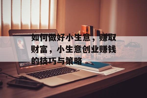 如何做好小生意,赚取财富,小生意创业赚钱的技巧与策略 如何做好小生意,赚取财富,小生意创业赚钱的技巧与策略
