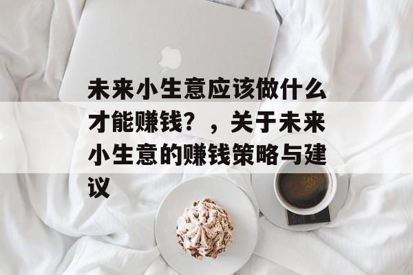 未来小生意应该做什么才能赚钱?,关于未来小生意的赚钱策略与建议 未来小生意应该做什么才能赚钱?,关于未来小生意的赚钱策略与建议