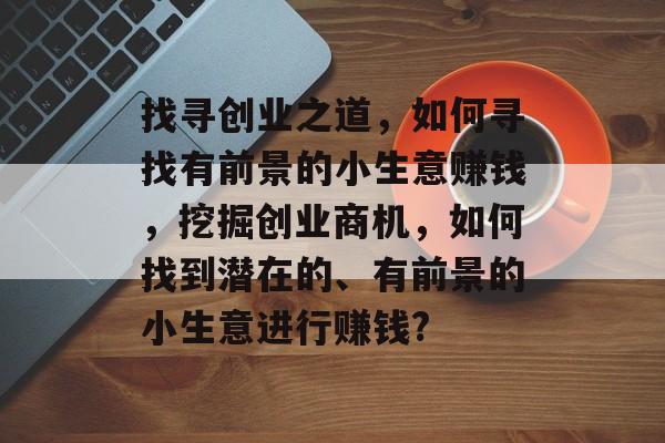 找寻创业之道,如何寻找有前景的小生意赚钱,挖掘创业商机,如何找到潜在的、有前景的小生意进行赚钱? 找寻创业之道,如何寻找有前景的小生意赚钱,挖掘创业商机,如何找到潜在的、有前景的小生意进行赚钱?
