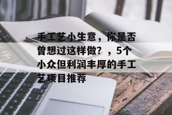 手工艺小生意,你是否曾想过这样做?,5个小众但利润丰厚的手工艺项目推荐 手工艺小生意,你是否曾想过这样做?,5个小众但利润丰厚的手工艺项目推荐