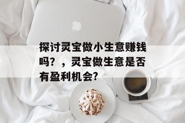探讨灵宝做小生意赚钱吗?,灵宝做生意是否有盈利机会? 探讨灵宝做小生意赚钱吗?,灵宝做生意是否有盈利机会?