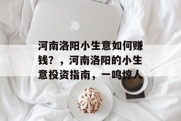 河南洛阳小生意如何赚钱?,河南洛阳的小生意投资指南,一鸣惊人 河南洛阳小生意如何赚钱?,河南洛阳的小生意投资指南,一鸣惊人