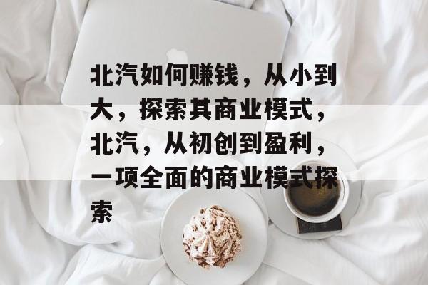 北汽如何赚钱,从小到大,探索其商业模式,北汽,从初创到盈利,一项全面的商业模式探索 北汽如何赚钱,从小到大,探索其商业模式,北汽,从初创到盈利,一项全面的商业模式探索
