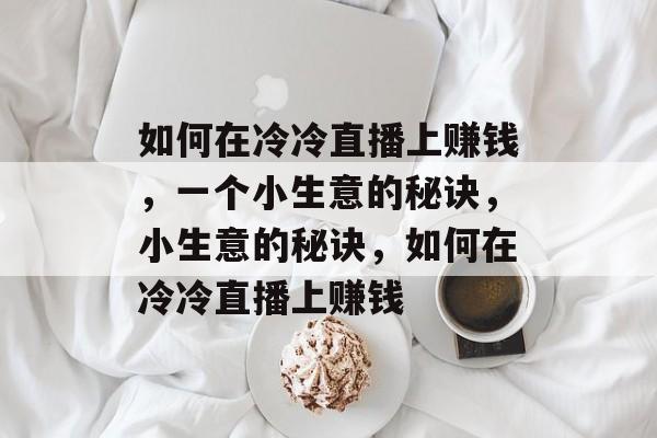 如何在冷冷直播上赚钱,一个小生意的秘诀,小生意的秘诀,如何在冷冷直播上赚钱 如何在冷冷直播上赚钱,一个小生意的秘诀,小生意的秘诀,如何在冷冷直播上赚钱