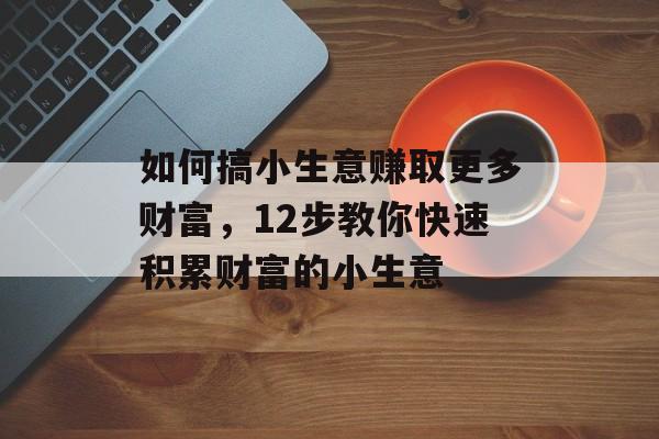 如何搞小生意赚取更多财富,12步教你快速积累财富的小生意 如何搞小生意赚取更多财富,12步教你快速积累财富的小生意