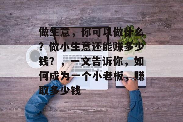 做生意,你可以做什么?做小生意还能赚多少钱?,一文告诉你,如何成为一个小老板,赚取多少钱 做生意,你可以做什么?做小生意还能赚多少钱?,一文告诉你,如何成为一个小老板,赚取多少钱