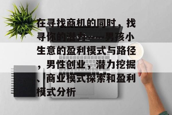 在寻找商机的同时,找寻你的潜力——男孩小生意的盈利模式与路径,男性创业,潜力挖掘、商业模式探索和盈利模式分析 在寻找商机的同时,找寻你的潜力——男孩小生意的盈利模式与路径,男性创业,潜力挖掘、商业模式探索和盈利模式分析