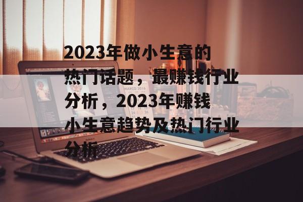 2023年做小生意的热门话题,最赚钱行业分析,2023年赚钱小生意趋势及热门行业分析 2023年做小生意的热门话题,最赚钱行业分析,2023年赚钱小生意趋势及热门行业分析