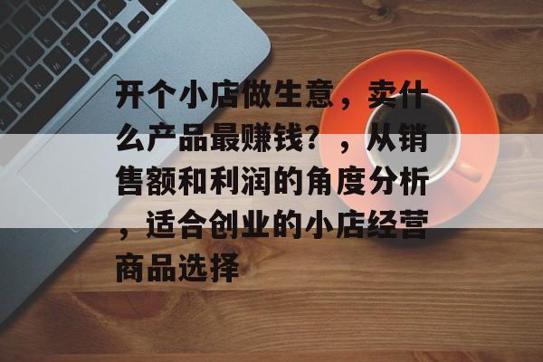 开个小店做生意,卖什么产品最赚钱?,从销售额和利润的角度分析,适合创业的小店经营商品选择 开个小店做生意,卖什么产品最赚钱?,从销售额和利润的角度分析,适合创业的小店经营商品选择