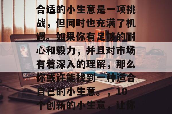 在当今社会中寻找一份合适的小生意是一项挑战,但同时也充满了机遇。如果你有足够的耐心和毅力,并且对市场有着深入的理解,那么你或许能找到一种适合自己的小生意。,10个创新的小生意,让你快速掌握创业技巧 在当今社会中寻找一份合适的小生意是一项挑战,但同时也充满了机遇。如果你有足够的耐心和毅力,并且对市场有着深入的理解,那么你或许能找到一种适合自己的小生意。,10个创新的小生意,让你快速掌握创业技巧