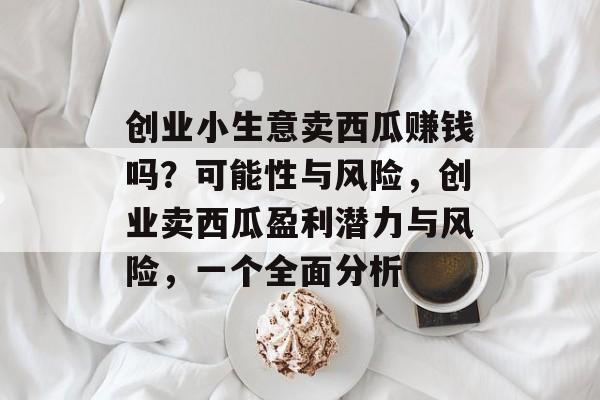 创业小生意卖西瓜赚钱吗?可能性与风险,创业卖西瓜盈利潜力与风险,一个全面分析 创业小生意卖西瓜赚钱吗?可能性与风险,创业卖西瓜盈利潜力与风险,一个全面分析