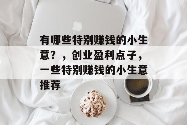 有哪些特别赚钱的小生意?,创业盈利点子,一些特别赚钱的小生意推荐 有哪些特别赚钱的小生意?,创业盈利点子,一些特别赚钱的小生意推荐