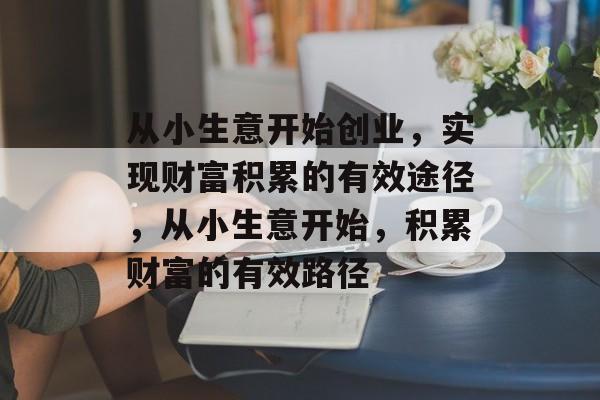 从小生意开始创业,实现财富积累的有效途径,从小生意开始,积累财富的有效路径 从小生意开始创业,实现财富积累的有效途径,从小生意开始,积累财富的有效路径