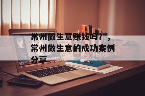 常州做生意赚钱吗?,常州做生意的成功案例分享 常州做生意赚钱吗?,常州做生意的成功案例分享