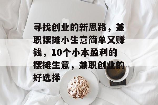 寻找创业的新思路,兼职摆摊小生意简单又赚钱,10个小本盈利的摆摊生意,兼职创业的好选择 寻找创业的新思路,兼职摆摊小生意简单又赚钱,10个小本盈利的摆摊生意,兼职创业的好选择