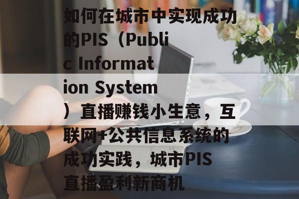 如何在城市中实现成功的PIS(Public Information System)直播赚钱小生意,互联网+公共信息系统的成功实践,城市PIS直播盈利新商机 如何在城市中实现成功的PIS(Public Information System)直播赚钱小生意,互联网+公共信息系统的成功实践,城市PIS直播盈利新商机