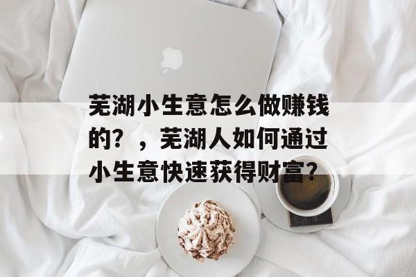 芜湖小生意怎么做赚钱的?,芜湖人如何通过小生意快速获得财富? 芜湖小生意怎么做赚钱的?,芜湖人如何通过小生意快速获得财富?