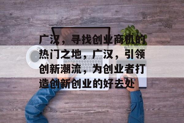 广汉,寻找创业商机的热门之地,广汉,引领创新潮流,为创业者打造创新创业的好去处 广汉,寻找创业商机的热门之地,广汉,引领创新潮流,为创业者打造创新创业的好去处