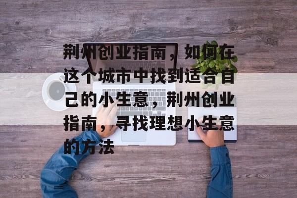 荆州创业指南,如何在这个城市中找到适合自己的小生意,荆州创业指南,寻找理想小生意的方法 荆州创业指南,如何在这个城市中找到适合自己的小生意,荆州创业指南,寻找理想小生意的方法